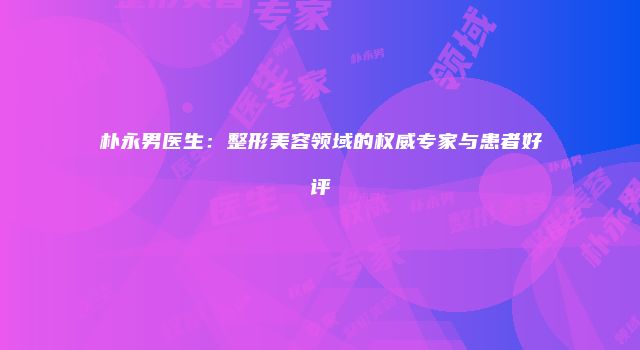 朴永男医生：整形美容领域的权威专家与患者好评