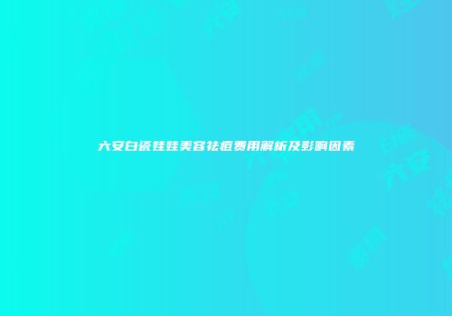六安白瓷娃娃美容祛痘费用解析及影响因素