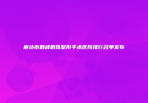 廊坊市唇峰唇珠整形手术医院排行名单发布