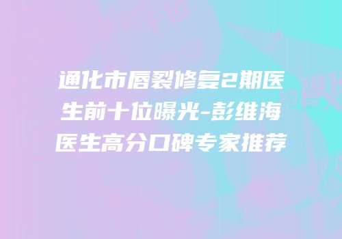 通化市唇裂修复2期医生前十位曝光-彭维海医生高分口碑专家推荐