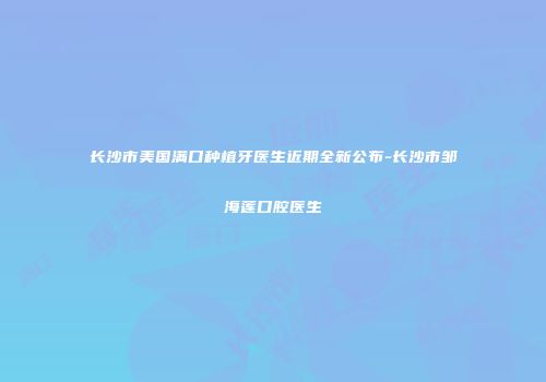长沙市美国满口种植牙医生近期全新公布-长沙市邹海莲口腔医生