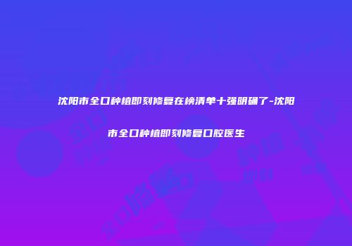 沈阳市全口种植即刻修复在榜清单十强明确了-沈阳市全口种植即刻修复口腔医生