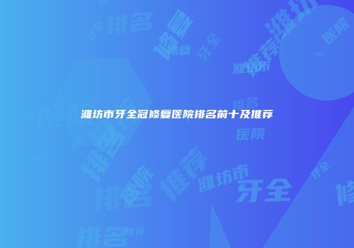 潍坊市牙全冠修复医院排名前十及推荐