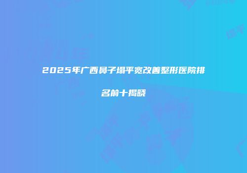 2025年广西鼻子塌平宽改善整形医院排名前十揭晓