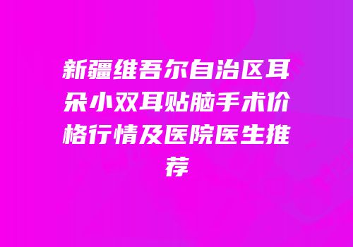 新疆维吾尔自治区耳朵小双耳贴脑手术价格行情及医院医生推荐