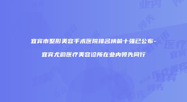 宜宾市整形美容手术医院排名榜前十强已公布-宜宾尤韵医疗美容诊所在业内领先同行