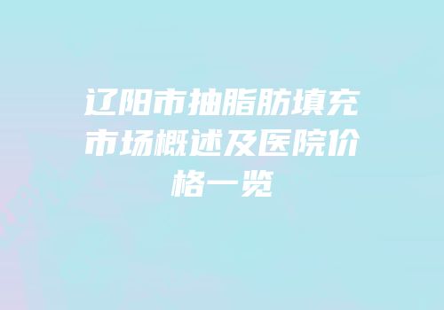 辽阳市抽脂肪填充市场概述及医院价格一览