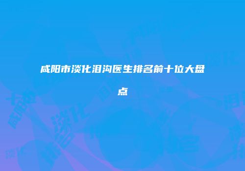 咸阳市淡化泪沟医生排名前十位大盘点