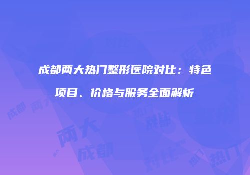 成都两大热门整形医院对比：特色项目、价格与服务全面解析