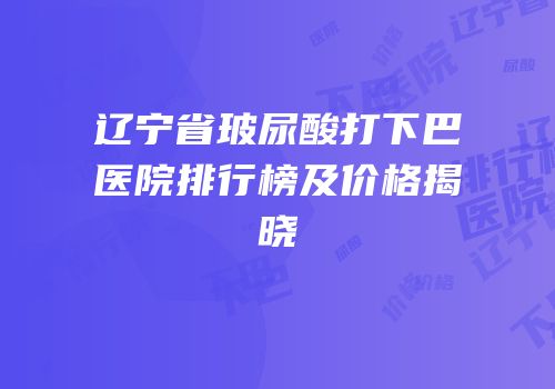 辽宁省玻尿酸打下巴医院排行榜及价格揭晓