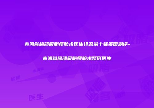 青海省脸部吸脂瘦脸术医生排名前十强多面测评-青海省脸部吸脂瘦脸术整形医生