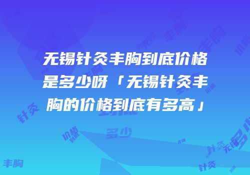 无锡针灸丰胸到底价格是多少呀「无锡针灸丰胸的价格到底有多高」