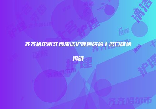 齐齐哈尔市牙齿清洁护理医院前十名口碑榜揭晓