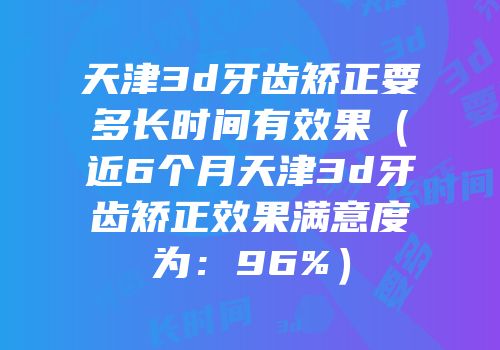 天津3d牙齿矫正要多长时间有效果（近6个月天津3d牙齿矫正效果满意度为：96%）