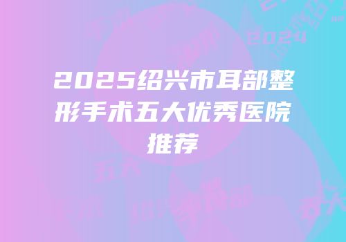 2025绍兴市耳部整形手术五大优秀医院推荐