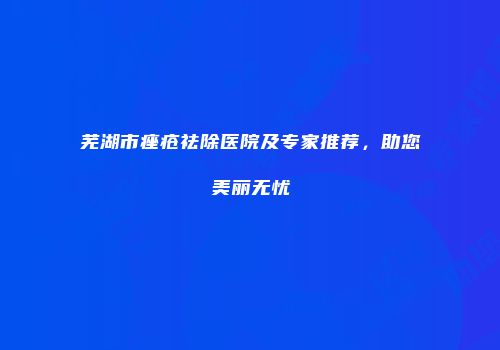 芜湖市痤疮祛除医院及专家推荐，助您美丽无忧