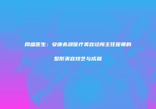 周盛医生：安康希颜医疗美容诊所主任医师的整形美容技艺与成就