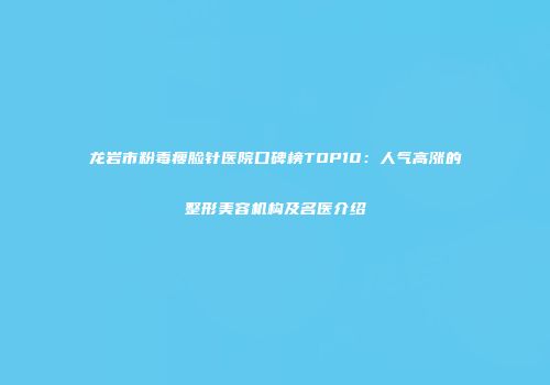 龙岩市粉毒瘦脸针医院口碑榜TOP10：人气高涨的整形美容机构及名医介绍