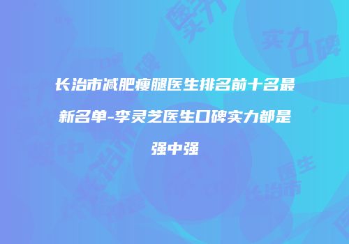 长治市减肥瘦腿医生排名前十名最新名单-李灵芝医生口碑实力都是强中强