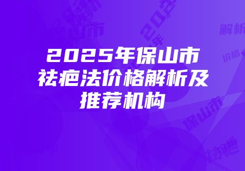 2025年保山市祛疤法价格解析及推荐机构