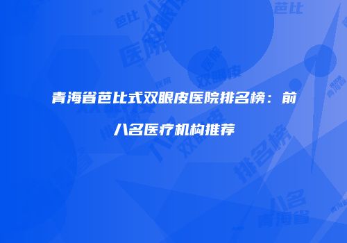 青海省芭比式双眼皮医院排名榜：前八名医疗机构推荐