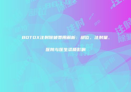 BOTOX注射除皱费用解析：部位、注射量、医院与医生资质影响