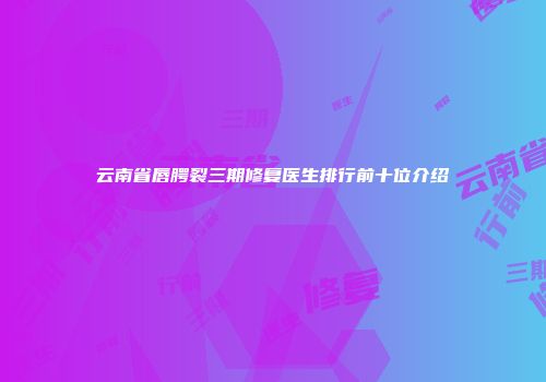云南省唇腭裂三期修复医生排行前十位介绍