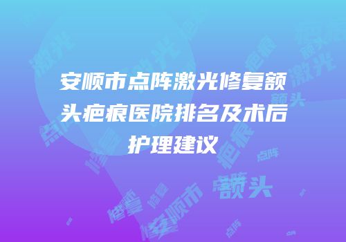 安顺市点阵激光修复额头疤痕医院排名及术后护理建议