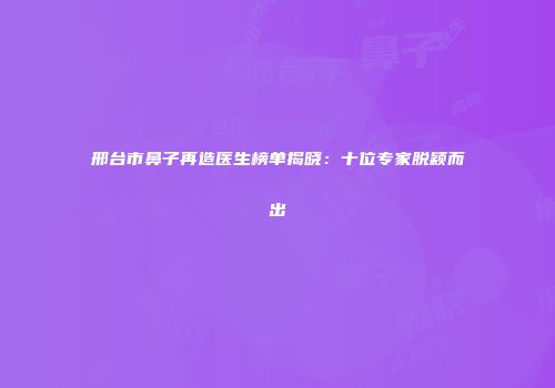 邢台市鼻子再造医生榜单揭晓：十位专家脱颖而出