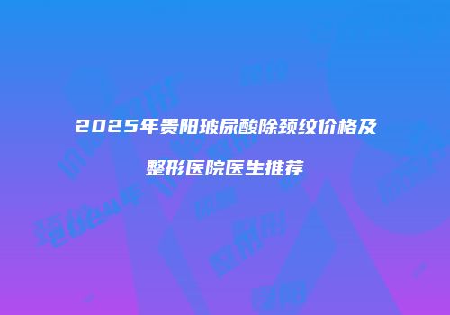 2025年贵阳玻尿酸除颈纹价格及整形医院医生推荐