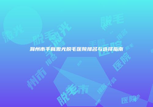滁州市手臂激光脱毛医院排名与选择指南
