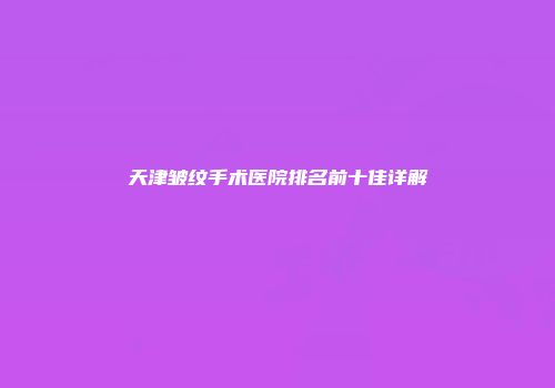 天津皱纹手术医院排名前十佳详解