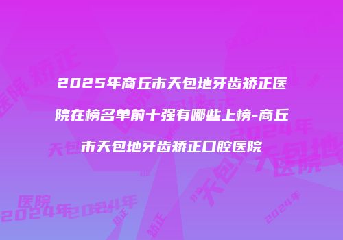 2025年商丘市天包地牙齿矫正医院在榜名单前十强有哪些上榜-商丘市天包地牙齿矫正口腔医院