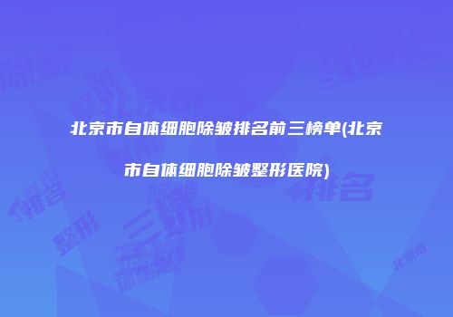 北京市自体细胞除皱排名前三榜单(北京市自体细胞除皱整形医院)