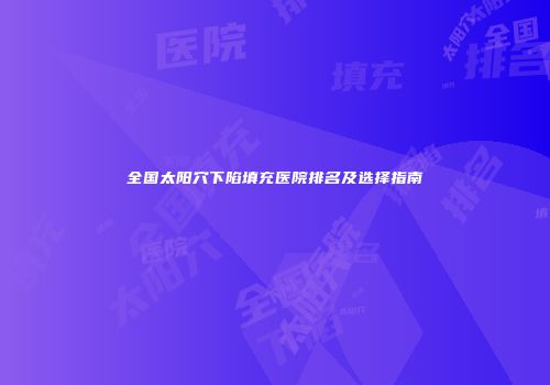 全国太阳穴下陷填充医院排名及选择指南