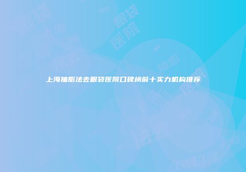 上海抽脂法去眼袋医院口碑榜前十实力机构推荐