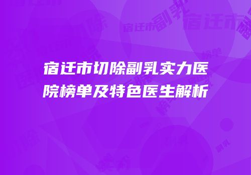 宿迁市切除副乳实力医院榜单及特色医生解析
