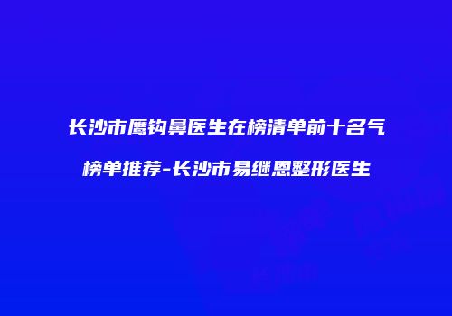 长沙市鹰钩鼻医生在榜清单前十名气榜单推荐-长沙市易继恩整形医生