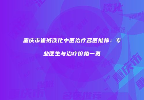 重庆市雀斑淡化中医治疗名医推荐：专业医生与治疗价格一览