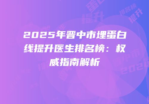 2025年晋中市埋蛋白线提升医生排名榜：权威指南解析