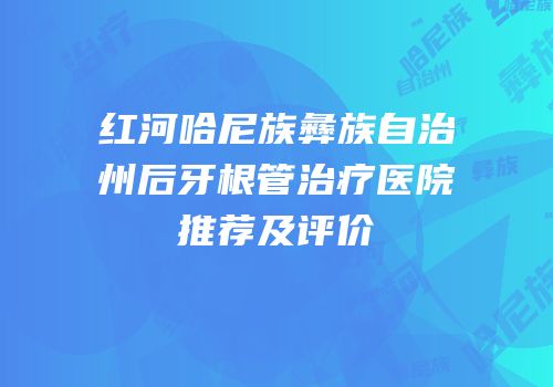 红河哈尼族彝族自治州后牙根管治疗医院推荐及评价
