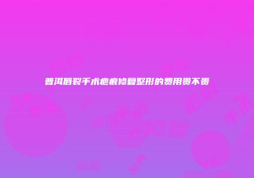 普洱唇裂手术疤痕修复整形的费用贵不贵
