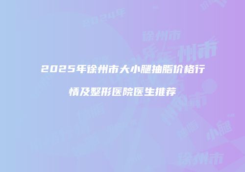 2025年徐州市大小腿抽脂价格行情及整形医院医生推荐