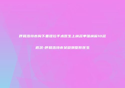 呼和浩特市胸下垂提拉手术医生上榜名单强榜前10名概况-呼和浩特市吴晓娟整形医生