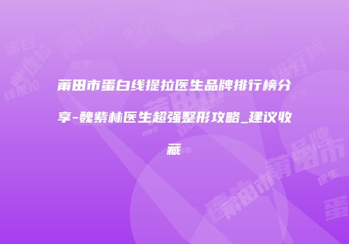 莆田市蛋白线提拉医生品牌排行榜分享-魏紫林医生超强整形攻略_建议收藏