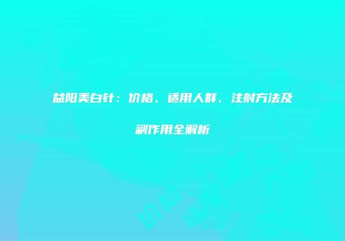 益阳美白针：价格、适用人群、注射方法及副作用全解析