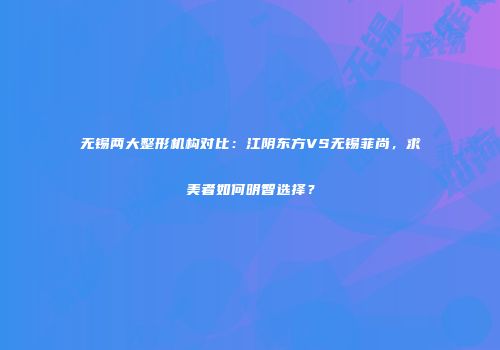 无锡两大整形机构对比：江阴东方VS无锡菲尚，求美者如何明智选择？
