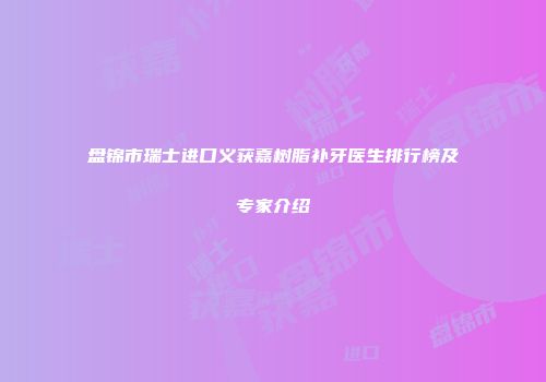 盘锦市瑞士进口义获嘉树脂补牙医生排行榜及专家介绍