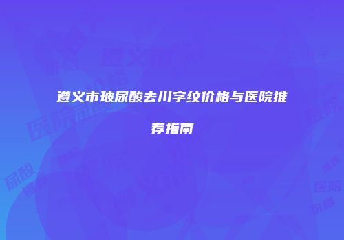 遵义市玻尿酸去川字纹价格与医院推荐指南
