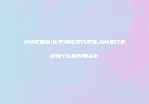 福州莎菲琳(弘宇)整形美容医院,福州周江整形哪个医院好附案例